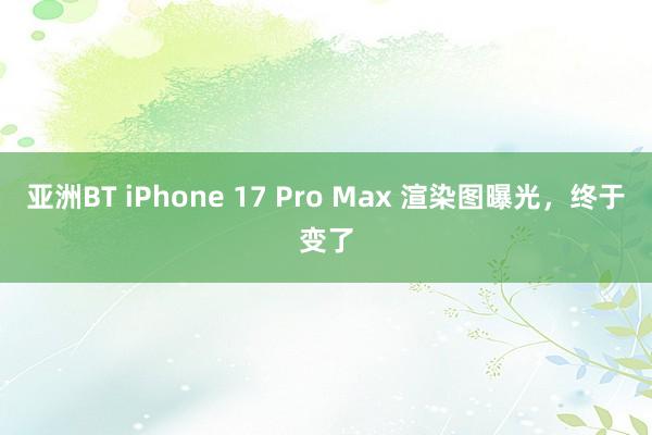 亚洲BT iPhone 17 Pro Max 渲染图曝光，终于变了