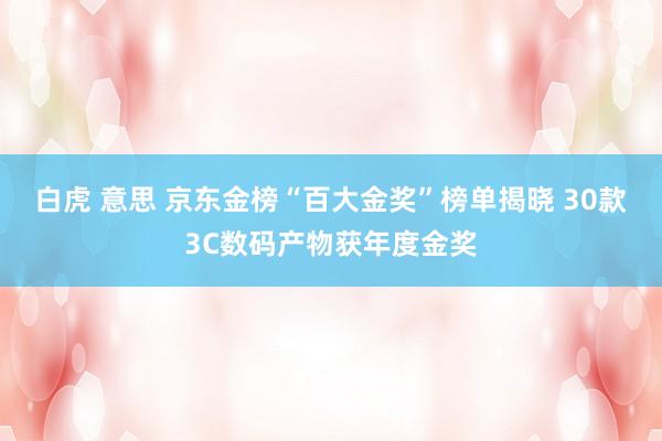 白虎 意思 京东金榜“百大金奖”榜单揭晓 30款3C数码产物获年度金奖