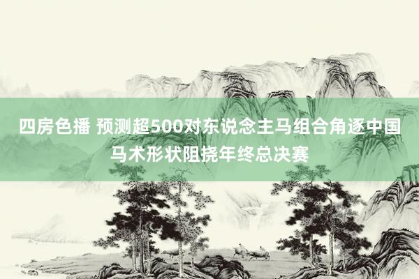 四房色播 预测超500对东说念主马组合角逐中国马术形状阻挠年终总决赛