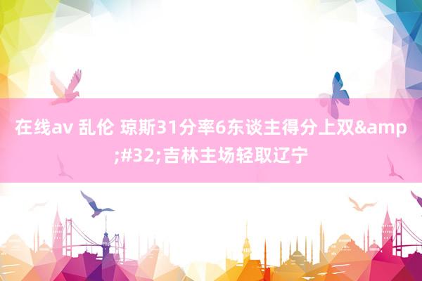 在线av 乱伦 琼斯31分率6东谈主得分上双&#32;吉林主场轻取辽宁