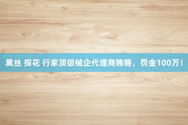 黑丝 探花 行家顶级械企代理商贿赂，罚金100万！