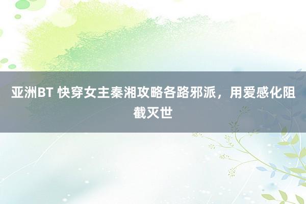 亚洲BT 快穿女主秦湘攻略各路邪派，用爱感化阻截灭世