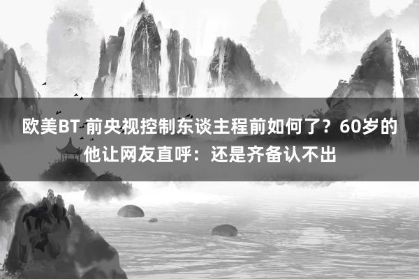 欧美BT 前央视控制东谈主程前如何了？60岁的他让网友直呼：还是齐备认不出