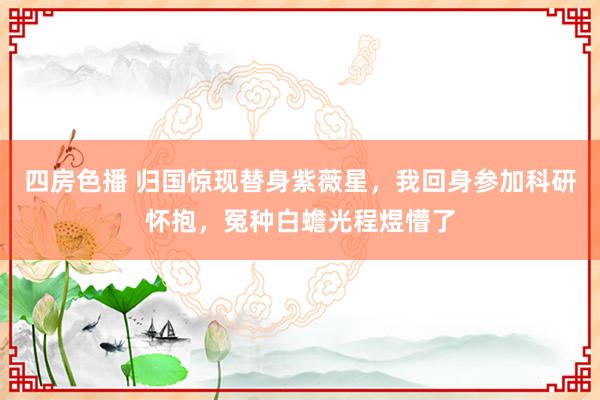 四房色播 归国惊现替身紫薇星，我回身参加科研怀抱，冤种白蟾光程煜懵了