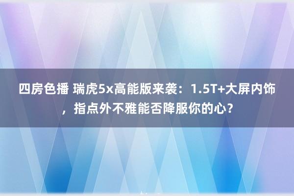 四房色播 瑞虎5x高能版来袭：1.5T+大屏内饰，指点外不雅能否降服你的心？