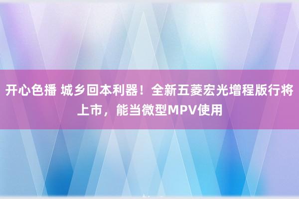 开心色播 城乡回本利器！全新五菱宏光增程版行将上市，能当微型MPV使用