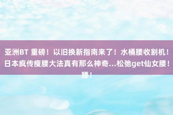 亚洲BT 重磅！以旧换新指南来了！水桶腰收割机！日本疯传瘦腰大法真有那么神奇...松弛get仙女腰！