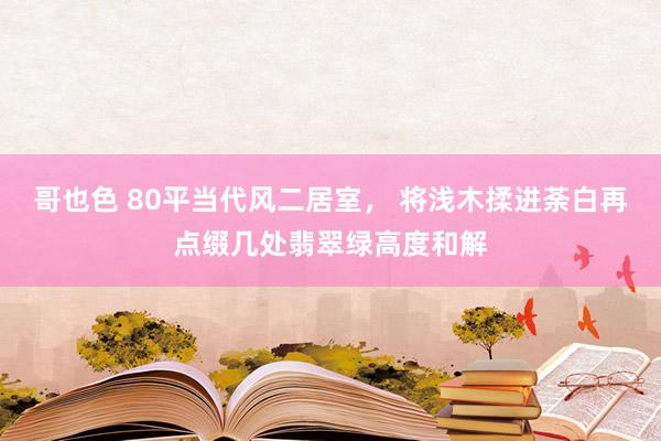 哥也色 80平当代风二居室， 将浅木揉进荼白再点缀几处翡翠绿高度和解