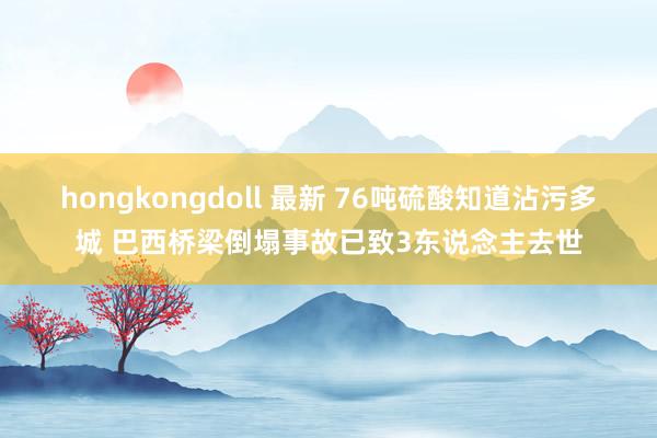 hongkongdoll 最新 76吨硫酸知道沾污多城 巴西桥梁倒塌事故已致3东说念主去世