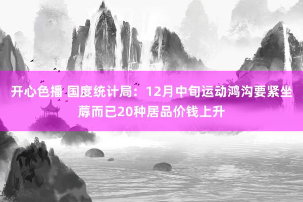 开心色播 国度统计局：12月中旬运动鸿沟要紧坐蓐而已20种居品价钱上升