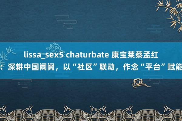 lissa_sex5 chaturbate 康宝莱蔡孟红：深耕中国阛阓，以“社区”联动，作念“平台”赋能