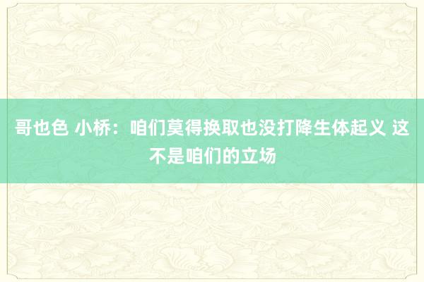 哥也色 小桥：咱们莫得换取也没打降生体起义 这不是咱们的立场