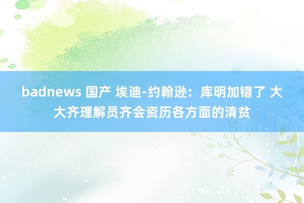 badnews 国产 埃迪-约翰逊：库明加错了 大大齐理解员齐会资历各方面的清贫