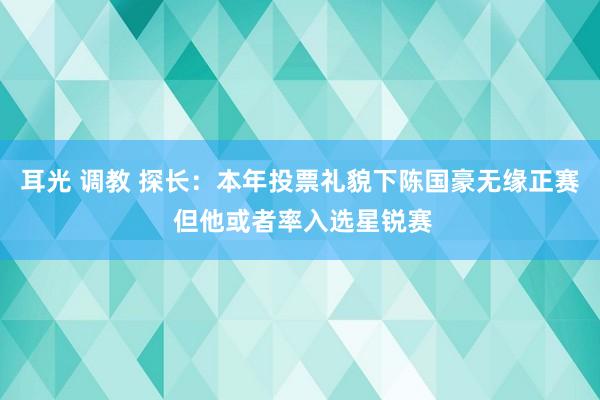 耳光 调教 探长：本年投票礼貌下陈国豪无缘正赛 但他或者率入选星锐赛