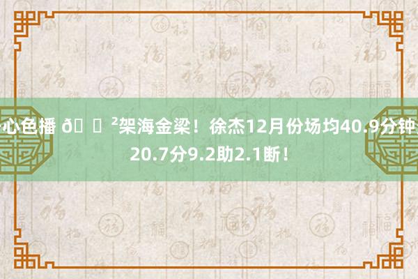 开心色播 😲架海金梁！徐杰12月份场均40.9分钟轰20.7分9.2助2.1断！