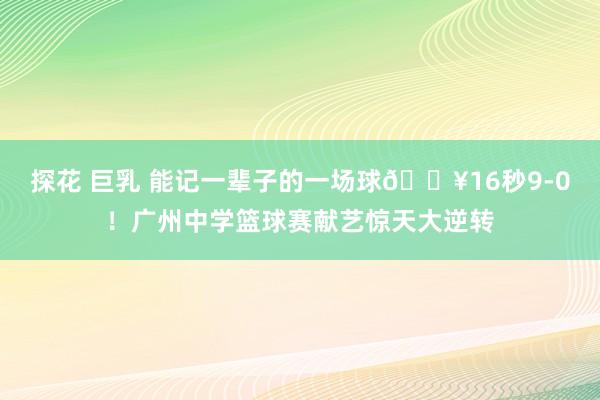 探花 巨乳 能记一辈子的一场球🔥16秒9-0！广州中学篮球赛献艺惊天大逆转