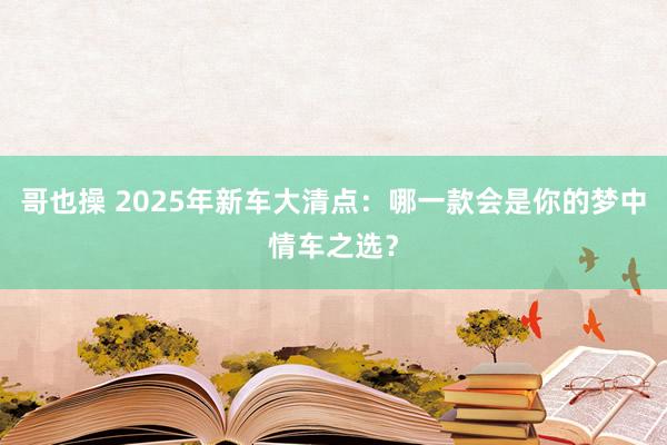 哥也操 2025年新车大清点：哪一款会是你的梦中情车之选？