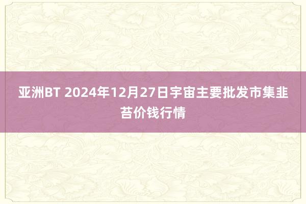 亚洲BT 2024年12月27日宇宙主要批发市集韭苔价钱行情