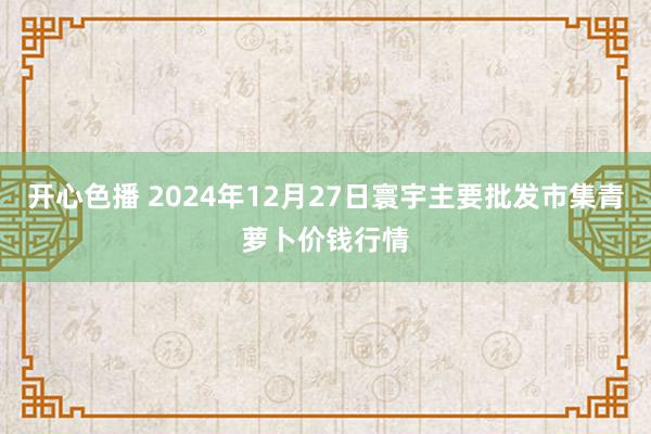 开心色播 2024年12月27日寰宇主要批发市集青萝卜价钱行情