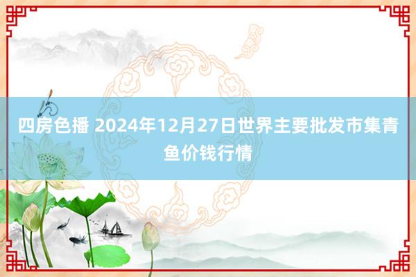 四房色播 2024年12月27日世界主要批发市集青鱼价钱行情