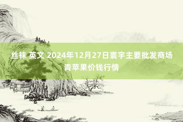 丝袜 英文 2024年12月27日寰宇主要批发商场青苹果价钱行情