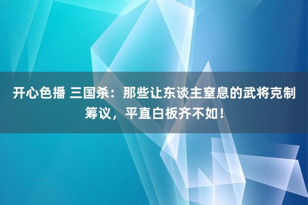 开心色播 三国杀：那些让东谈主窒息的武将克制筹议，平直白板齐不如！