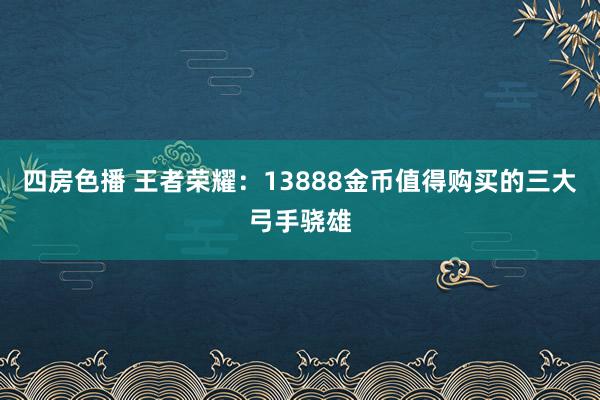 四房色播 王者荣耀：13888金币值得购买的三大弓手骁雄