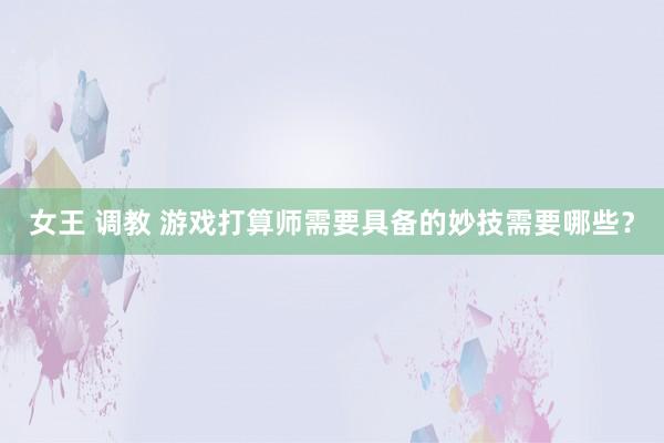 女王 调教 游戏打算师需要具备的妙技需要哪些？