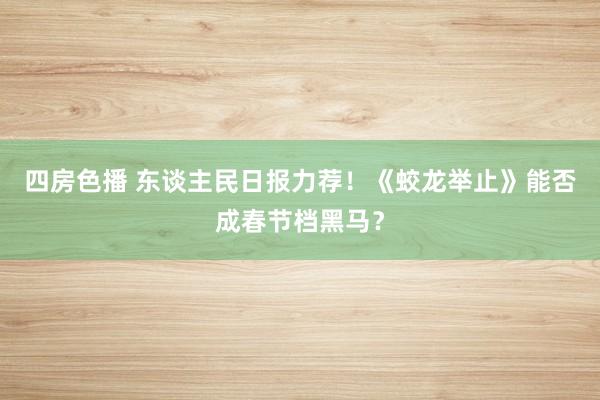 四房色播 东谈主民日报力荐！《蛟龙举止》能否成春节档黑马？