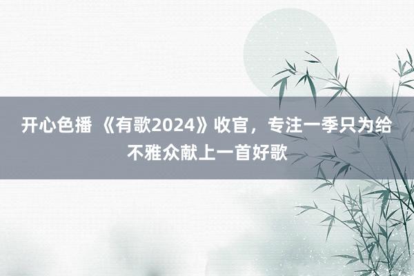 开心色播 《有歌2024》收官，专注一季只为给不雅众献上一首好歌