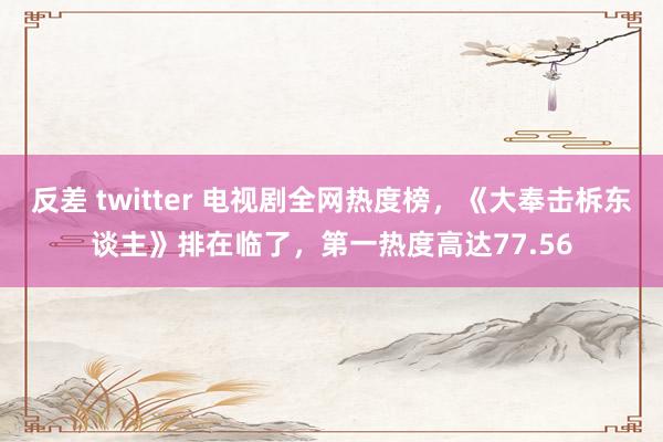 反差 twitter 电视剧全网热度榜，《大奉击柝东谈主》排在临了，第一热度高达77.56