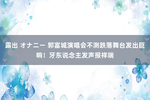 露出 オナニー 郭富城演唱会不测跌落舞台发出巨响！牙东说念主发声报祥瑞