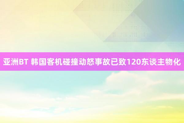 亚洲BT 韩国客机碰撞动怒事故已致120东谈主物化