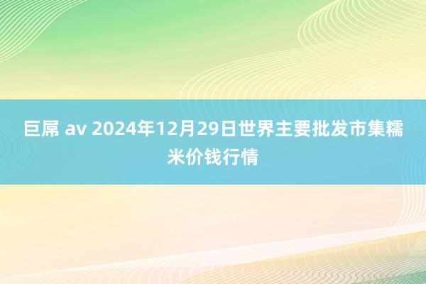 巨屌 av 2024年12月29日世界主要批发市集糯米价钱行情