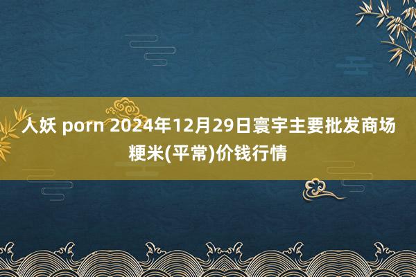 人妖 porn 2024年12月29日寰宇主要批发商场粳米(平常)价钱行情