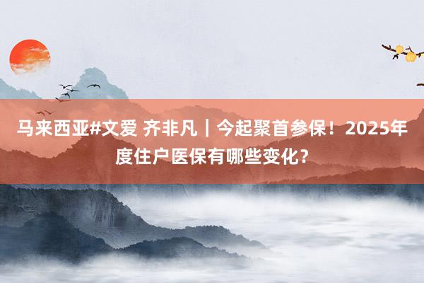 马来西亚#文爱 齐非凡｜今起聚首参保！2025年度住户医保有哪些变化？