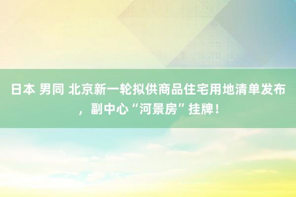 日本 男同 北京新一轮拟供商品住宅用地清单发布，副中心“河景房”挂牌！