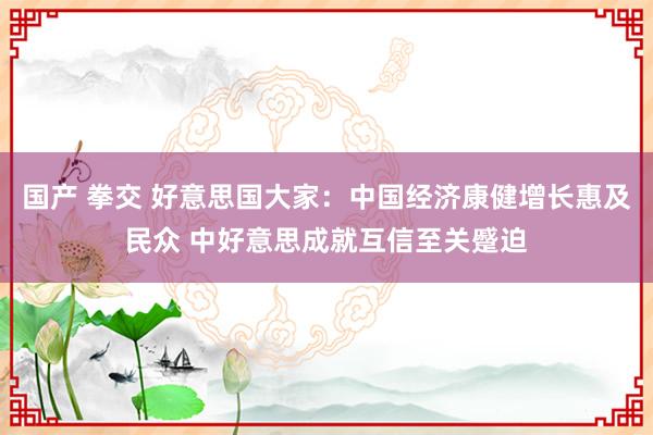 国产 拳交 好意思国大家：中国经济康健增长惠及民众 中好意思成就互信至关蹙迫