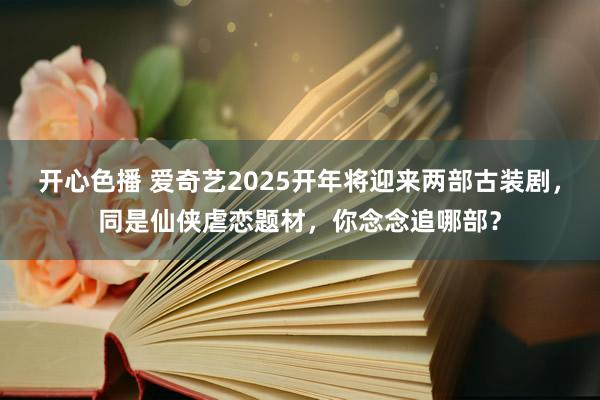 开心色播 爱奇艺2025开年将迎来两部古装剧，同是仙侠虐恋题材，你念念追哪部？