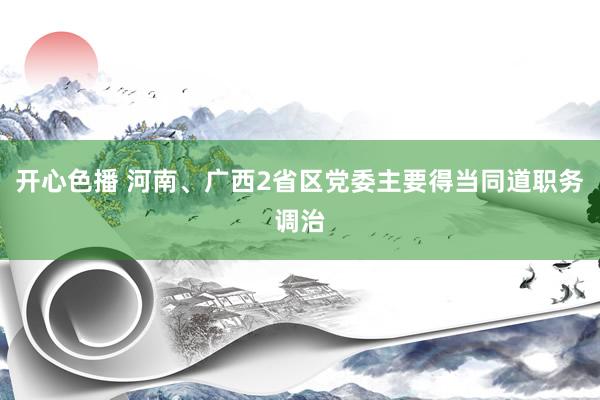 开心色播 河南、广西2省区党委主要得当同道职务调治