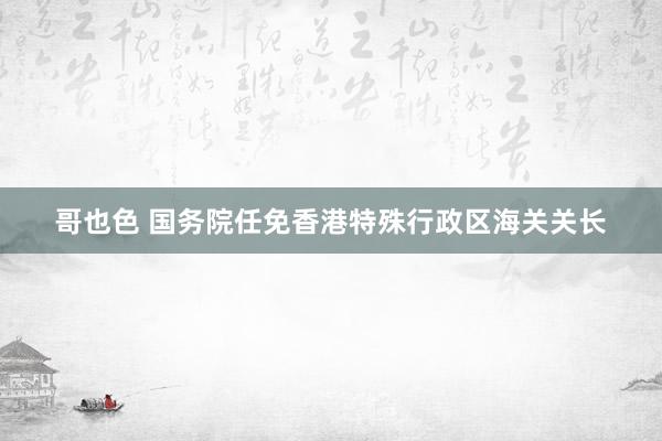 哥也色 国务院任免香港特殊行政区海关关长