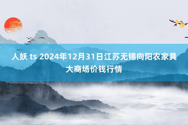 人妖 ts 2024年12月31日江苏无锡向阳农家具大商场价钱行情