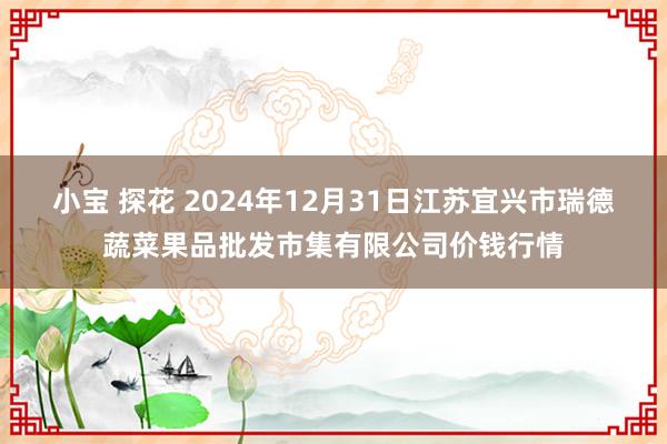 小宝 探花 2024年12月31日江苏宜兴市瑞德蔬菜果品批发市集有限公司价钱行情