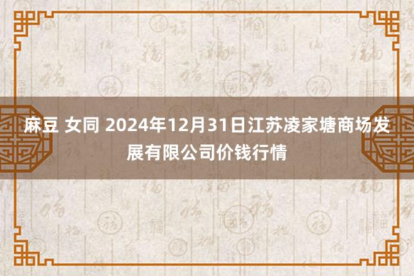 麻豆 女同 2024年12月31日江苏凌家塘商场发展有限公司价钱行情