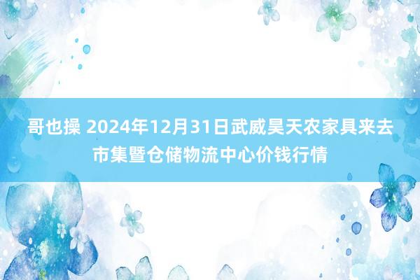 哥也操 2024年12月31日武威昊天农家具来去市集暨仓储物流中心价钱行情