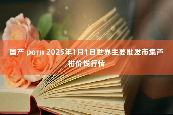 国产 porn 2025年1月1日世界主要批发市集芦柑价钱行情