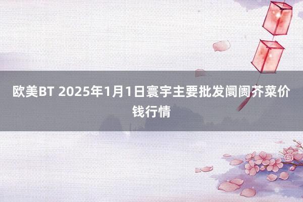 欧美BT 2025年1月1日寰宇主要批发阛阓芥菜价钱行情