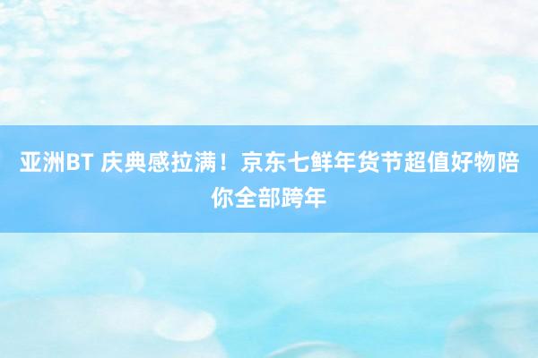 亚洲BT 庆典感拉满！京东七鲜年货节超值好物陪你全部跨年