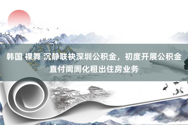 韩国 裸舞 沉静联袂深圳公积金，初度开展公积金直付阛阓化租出住房业务