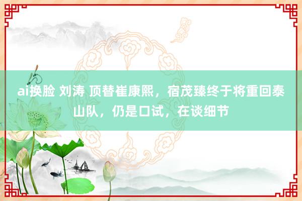 ai换脸 刘涛 顶替崔康熙，宿茂臻终于将重回泰山队，仍是口试，在谈细节